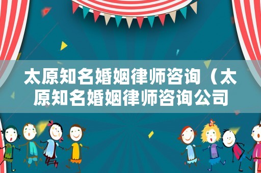 太原知名婚姻律師咨詢（太原知名婚姻律師咨詢公司）