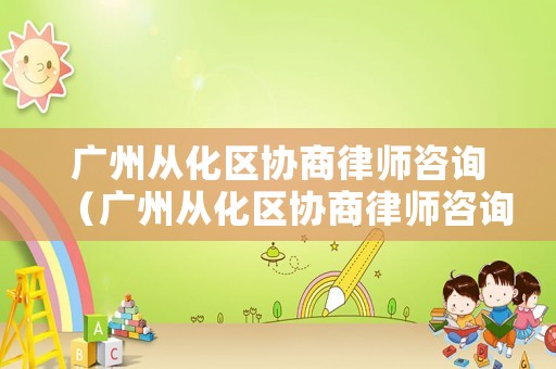 廣州從化區(qū)協(xié)商律師咨詢（廣州從化區(qū)協(xié)商律師咨詢電話）