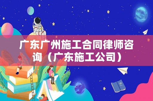 廣東廣州施工合同律師咨詢（廣東施工公司）