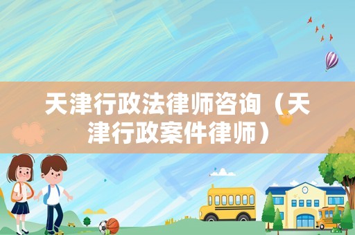 天津行政法律師咨詢（天津行政案件律師）