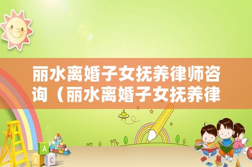 麗水離婚子女撫養(yǎng)律師咨詢（麗水離婚子女撫養(yǎng)律師咨詢熱線）