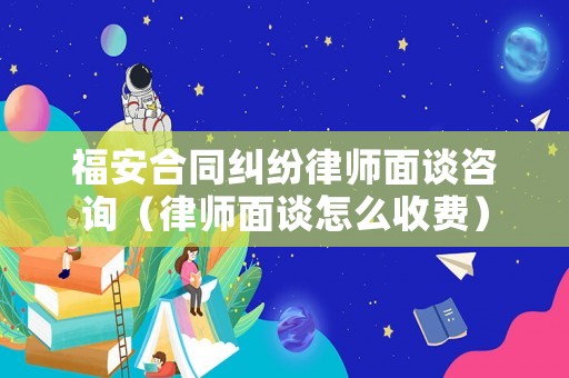 福安合同糾紛律師面談咨詢（律師面談怎么收費）