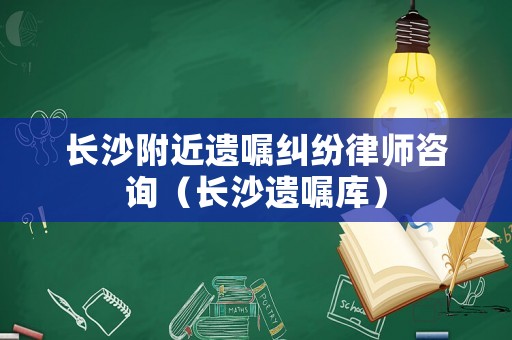 長沙附近遺囑糾紛律師咨詢（長沙遺囑庫）