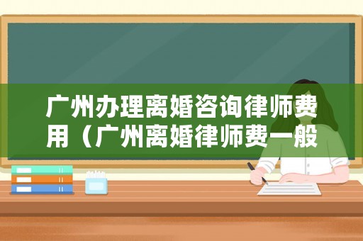 廣州辦理離婚咨詢律師費用（廣州離婚律師費一般多少錢）