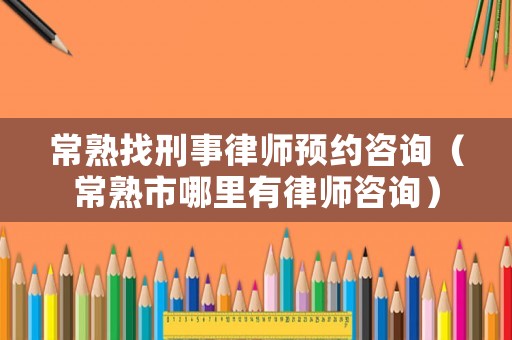 常熟找刑事律師預約咨詢（常熟市哪里有律師咨詢）