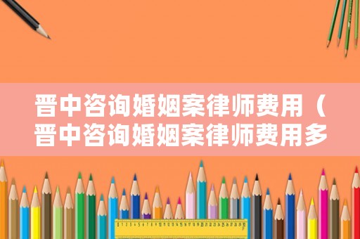 晉中咨詢婚姻案律師費用（晉中咨詢婚姻案律師費用多少錢）