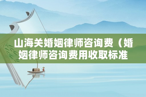 山海關婚姻律師咨詢費（婚姻律師咨詢費用收取標準）