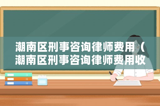 潮南區刑事咨詢律師費用（潮南區刑事咨詢律師費用收費標準）