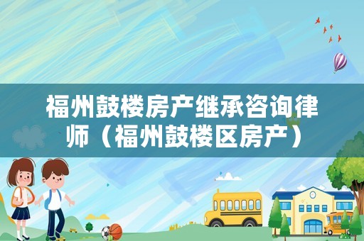 福州鼓樓房產繼承咨詢律師（福州鼓樓區房產）
