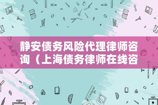 靜安債務風險代理律師咨詢（上海債務律師在線咨詢）