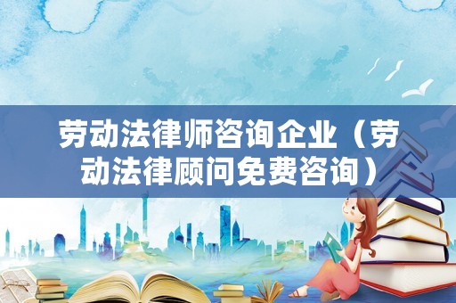 勞動法律師咨詢企業（勞動法律顧問免費咨詢）