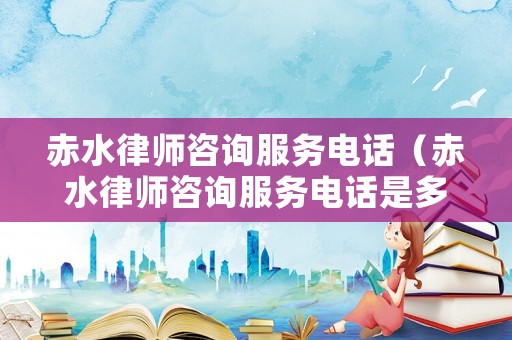 赤水律師咨詢服務電話（赤水律師咨詢服務電話是多少）