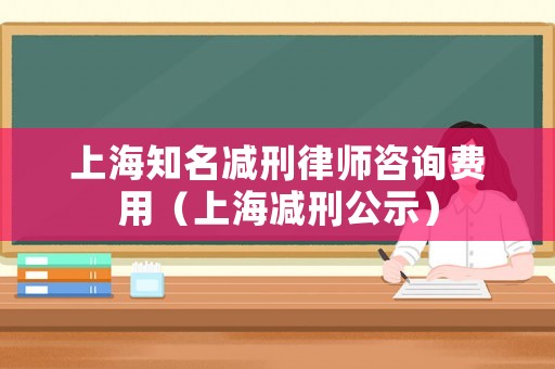 上海知名減刑律師咨詢費用（上海減刑公示）