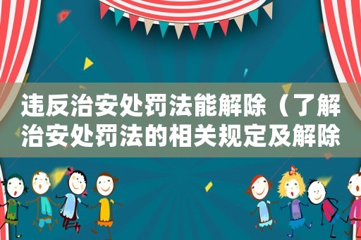 違反治安處罰法能解除（了解治安處罰法的相關規定及解除方法）