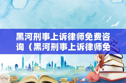 黑河刑事上訴律師免費咨詢（黑河刑事上訴律師免費咨詢電話）