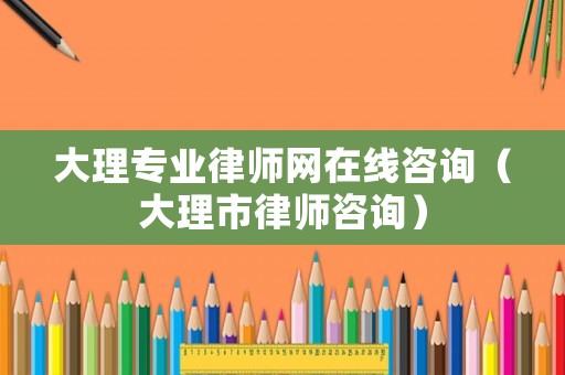 大理專業律師網在線咨詢（大理市律師咨詢）