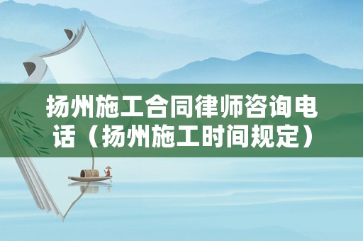揚州施工合同律師咨詢電話（揚州施工時間規定）