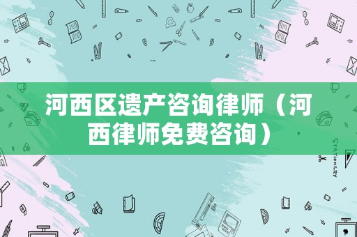 河西區(qū)遺產(chǎn)咨詢律師（河西律師免費(fèi)咨詢）