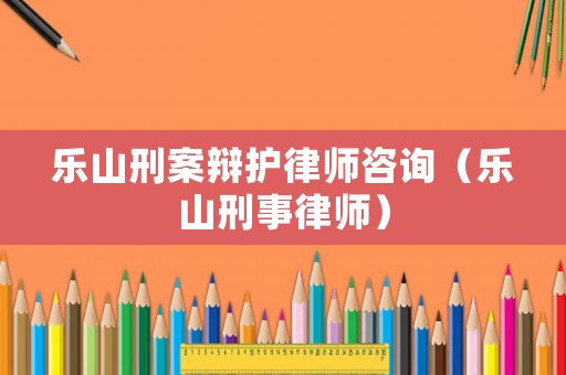 樂山刑案辯護律師咨詢（樂山刑事律師）