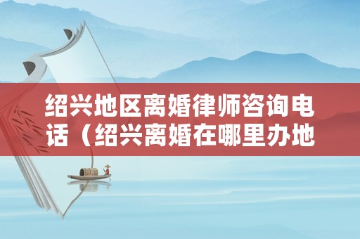 紹興地區(qū)離婚律師咨詢電話（紹興離婚在哪里辦地點）