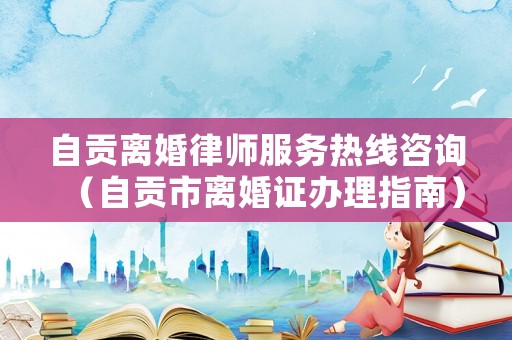 自貢離婚律師服務熱線咨詢（自貢市離婚證辦理指南）
