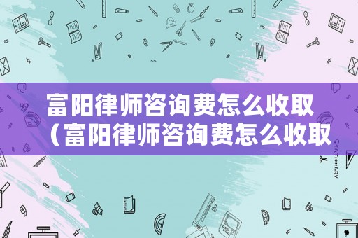 富陽(yáng)律師咨詢費(fèi)怎么收取（富陽(yáng)律師咨詢費(fèi)怎么收取的）