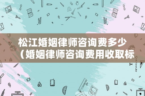 松江婚姻律師咨詢費多少（婚姻律師咨詢費用收取標準）