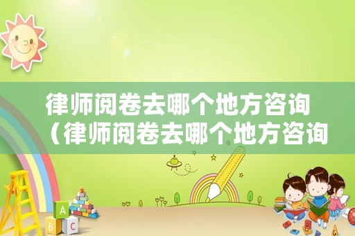 律師閱卷去哪個地方咨詢（律師閱卷去哪個地方咨詢呢）