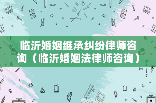 臨沂婚姻繼承糾紛律師咨詢（臨沂婚姻法律師咨詢）