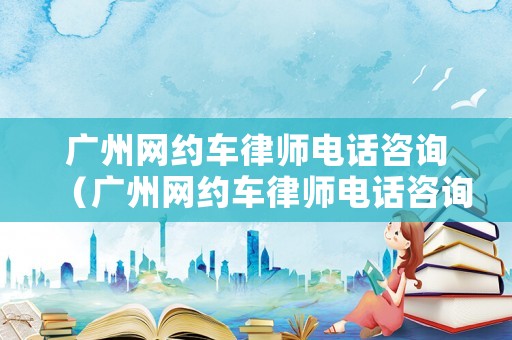 廣州網(wǎng)約車律師電話咨詢（廣州網(wǎng)約車律師電話咨詢熱線）