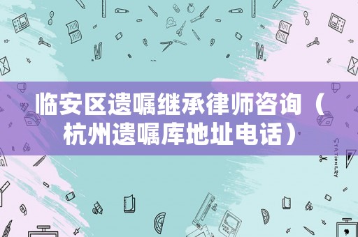 臨安區遺囑繼承律師咨詢（杭州遺囑庫地址電話）
