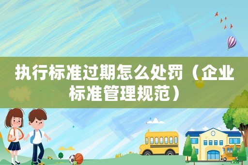 執行標準過期怎么處罰（企業標準管理規范）