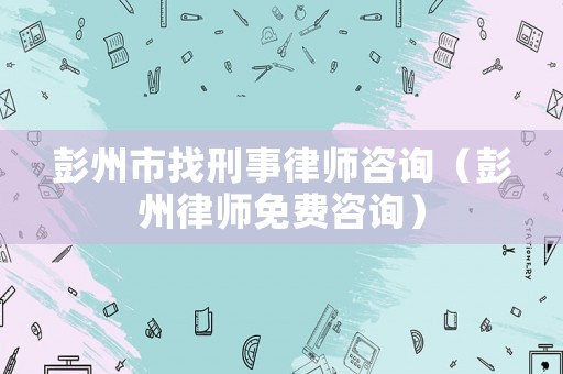 彭州市找刑事律師咨詢（彭州律師免費(fèi)咨詢）