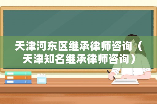 天津河東區繼承律師咨詢（天津知名繼承律師咨詢）