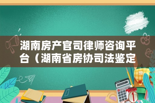 湖南房產官司律師咨詢平臺（湖南省房協司法鑒定中心）