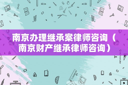 南京辦理繼承案律師咨詢（南京財產繼承律師咨詢）