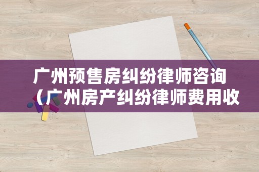 廣州預(yù)售房糾紛律師咨詢（廣州房產(chǎn)糾紛律師費(fèi)用收取標(biāo)準(zhǔn)）