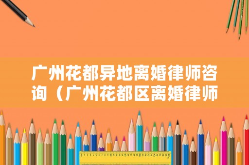 廣州花都異地離婚律師咨詢（廣州花都區(qū)離婚律師）