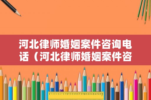 河北律師婚姻案件咨詢電話（河北律師婚姻案件咨詢電話是多少）