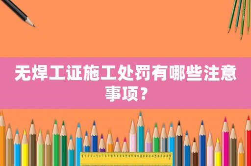 無焊工證施工處罰有哪些注意事項？