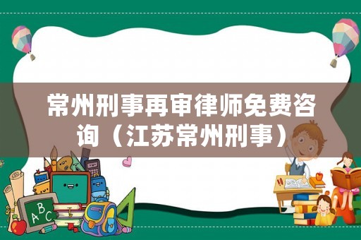 常州刑事再審律師免費咨詢（江蘇常州刑事）