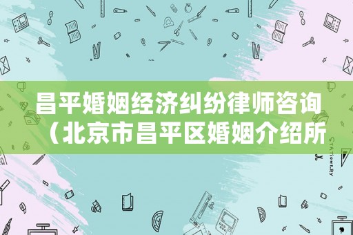 昌平婚姻經濟糾紛律師咨詢（北京市昌平區婚姻介紹所地址）