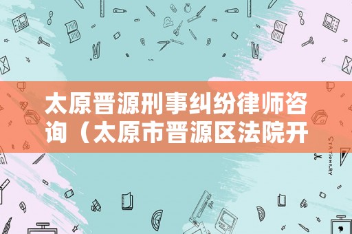 太原晉源刑事糾紛律師咨詢（太原市晉源區法院開庭公告）