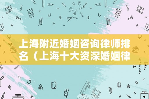 上海附近婚姻咨詢律師排名（上海十大資深婚姻律師）