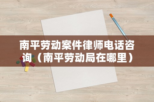 南平勞動案件律師電話咨詢（南平勞動局在哪里）