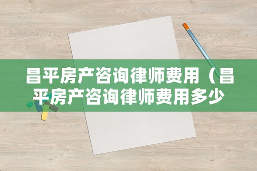 昌平房產咨詢律師費用（昌平房產咨詢律師費用多少）