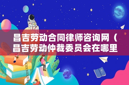 昌吉勞動合同律師咨詢網（昌吉勞動仲裁委員會在哪里?電話?）