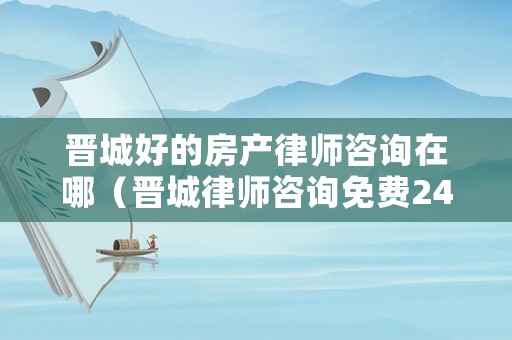 晉城好的房產律師咨詢在哪（晉城律師咨詢免費24小時在線）