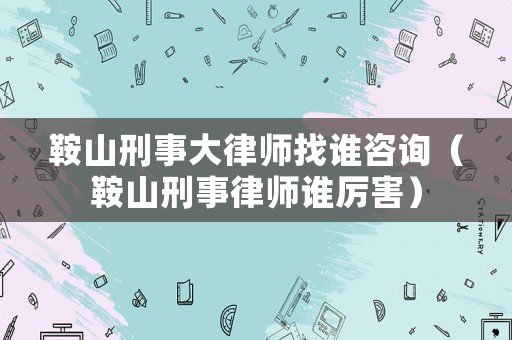 鞍山刑事大律師找誰咨詢（鞍山刑事律師誰厲害）