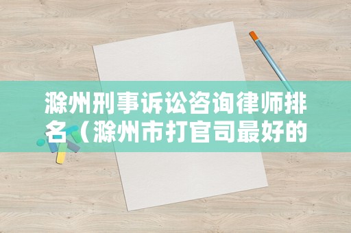 滁州刑事訴訟咨詢律師排名（滁州市打官司最好的律師）